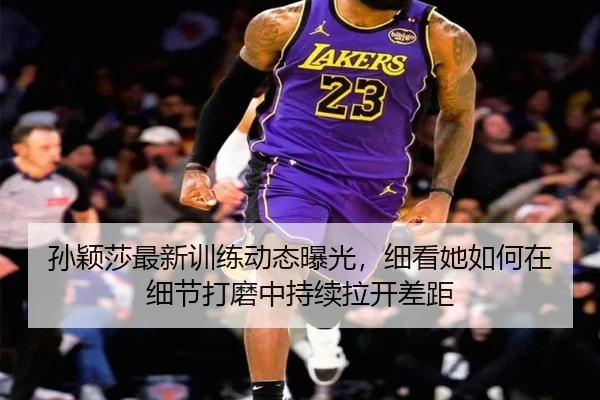 孙颖莎最新训练动态曝光，细看她如何在细节打磨中持续拉开差距