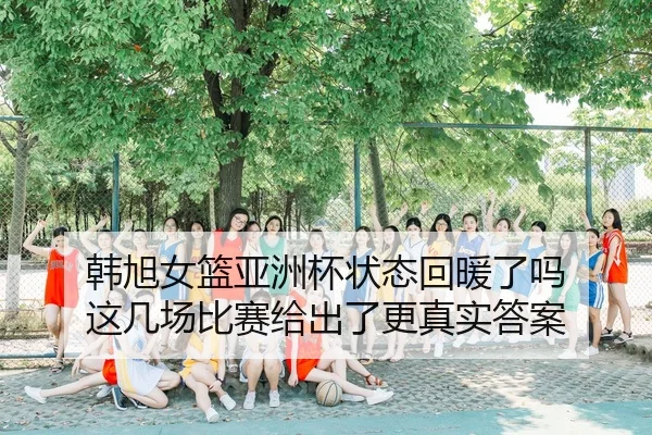 韩旭女篮亚洲杯状态回暖了吗 这几场比赛给出了更真实答案
